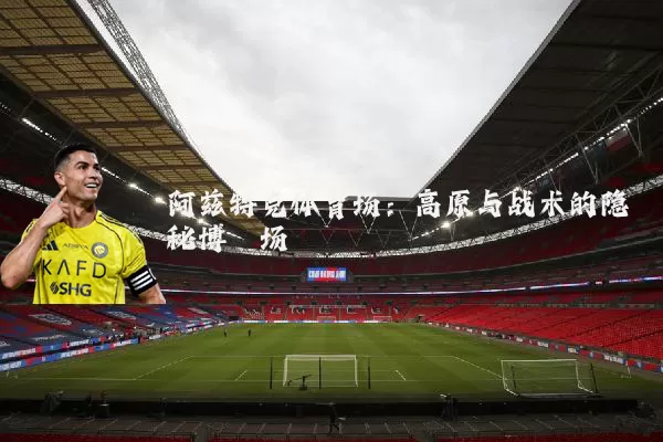 阿兹特克体育场：高原与战术的隐秘博弈场