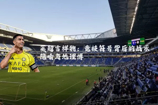 英超吉祥物：竞技符号背后的战术隐喻与地理博弈