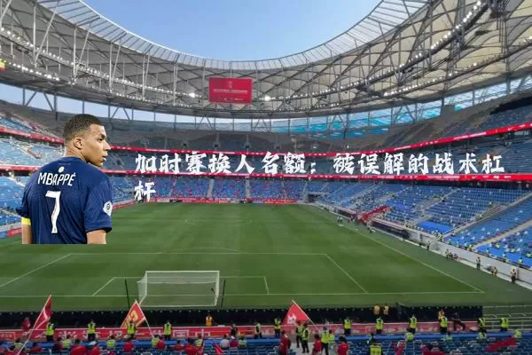 加时赛换人名额:被误解的战术杠杆